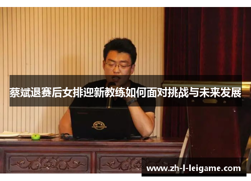蔡斌退赛后女排迎新教练如何面对挑战与未来发展