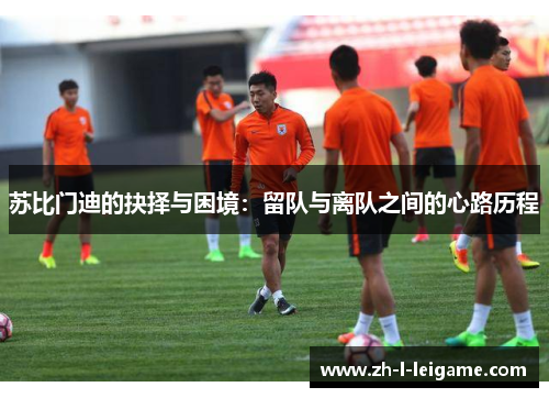 苏比门迪的抉择与困境:留队与离队之间的心路历程 苏比门迪的抉择与困境:留队与离队之间的心路历程