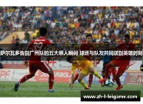 萨尔瓦多告别广州队的五大感人瞬间 球迷与队友共同送别英雄时刻 萨尔瓦多告别广州队的五大感人瞬间 球迷与队友共同送别英雄时刻