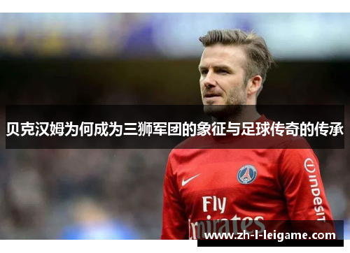 贝克汉姆为何成为三狮军团的象征与足球传奇的传承