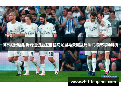 贝林厄姆远射折线逼迫后卫自摆乌龙皇马关键战局瞬间被改写场沸腾