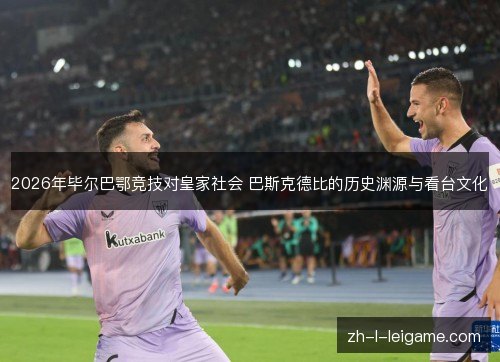 2026年毕尔巴鄂竞技对皇家社会 巴斯克德比的历史渊源与看台文化